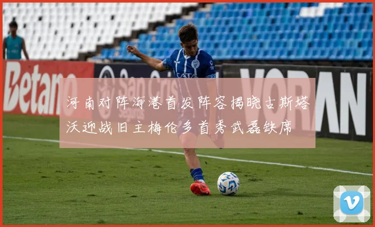 河南对阵海港首发阵容揭晓古斯塔沃迎战旧主梅伦多首秀武磊缺席