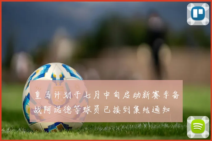 皇马计划于七月中旬启动新赛季备战阿诺德等球员已接到集结通知