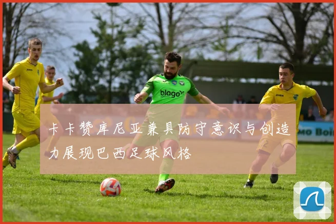 卡卡赞库尼亚兼具防守意识与创造力展现巴西足球风格