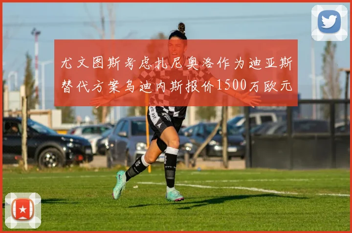 尤文图斯考虑扎尼奥洛作为迪亚斯替代方案乌迪内斯报价1500万欧元起步