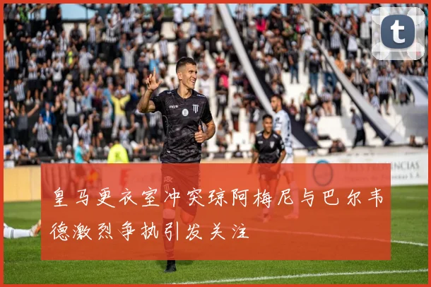 皇马更衣室冲突琼阿梅尼与巴尔韦德激烈争执引发关注