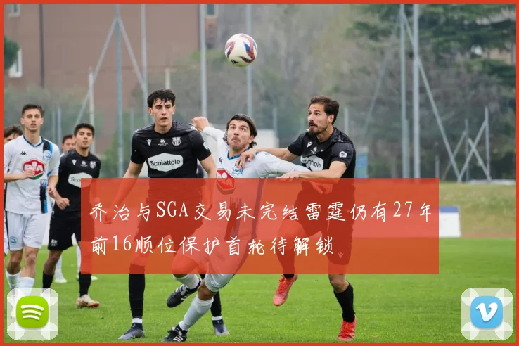 乔治与SGA交易未完结雷霆仍有27年前16顺位保护首轮待解锁