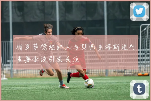 特罗萨德经纪人与贝西克塔斯进行重要会谈引发关注