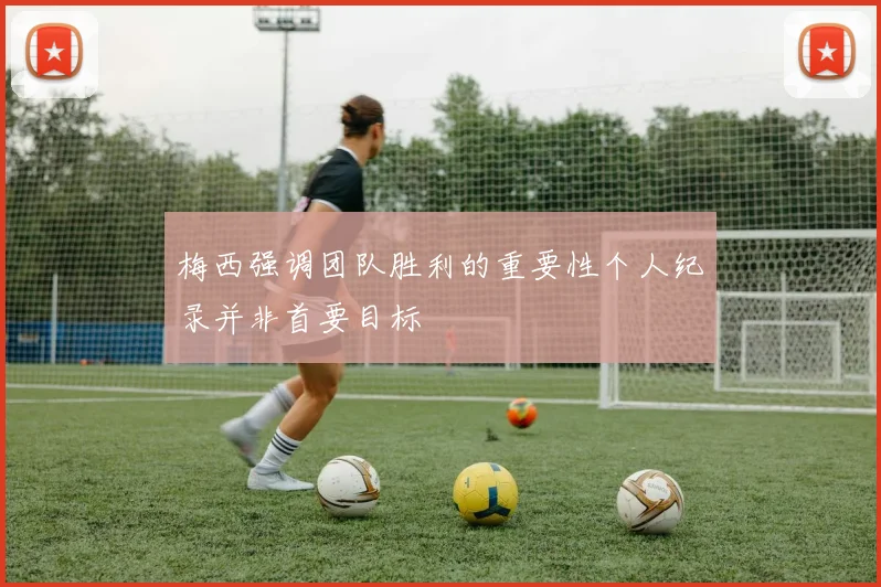 梅西强调团队胜利的重要性个人纪录并非首要目标
